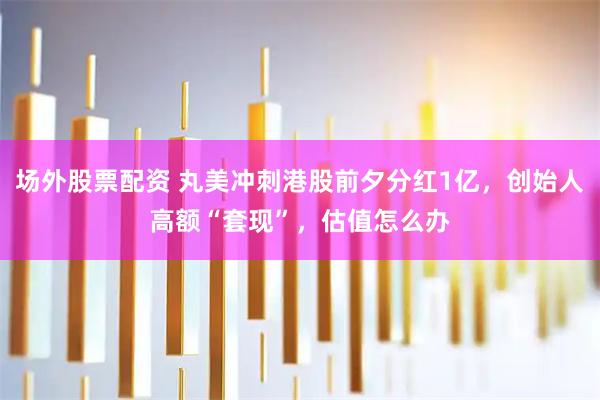 场外股票配资 丸美冲刺港股前夕分红1亿，创始人高额“套现”，估值怎么办