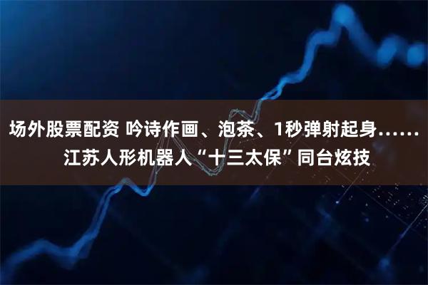 场外股票配资 吟诗作画、泡茶、1秒弹射起身…… 江苏人形机器人“十三太保”同台炫技