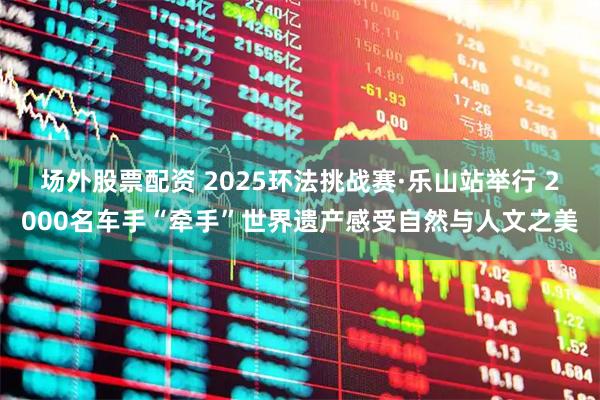 场外股票配资 2025环法挑战赛·乐山站举行 2000名车手“牵手”世界遗产感受自然与人文之美