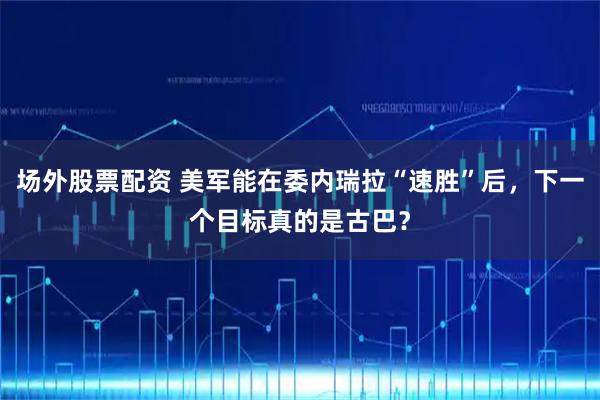 场外股票配资 美军能在委内瑞拉“速胜”后，下一个目标真的是古巴？