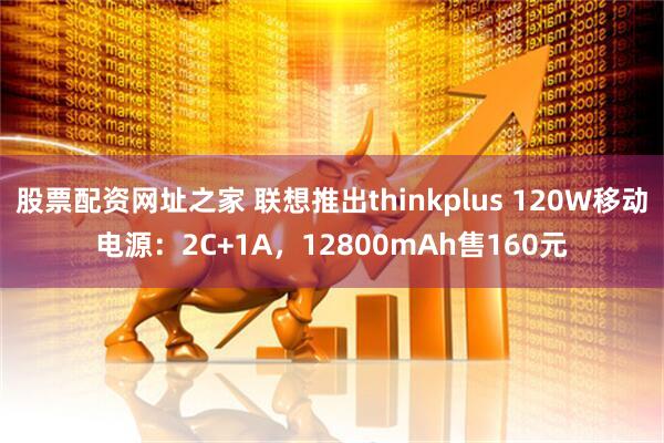 股票配资网址之家 联想推出thinkplus 120W移动电源：2C+1A，12800mAh售160元