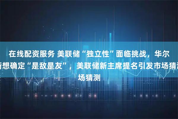 在线配资服务 美联储“独立性”面临挑战，华尔街想确定“是敌是友”，美联储新主席提名引发市场猜测