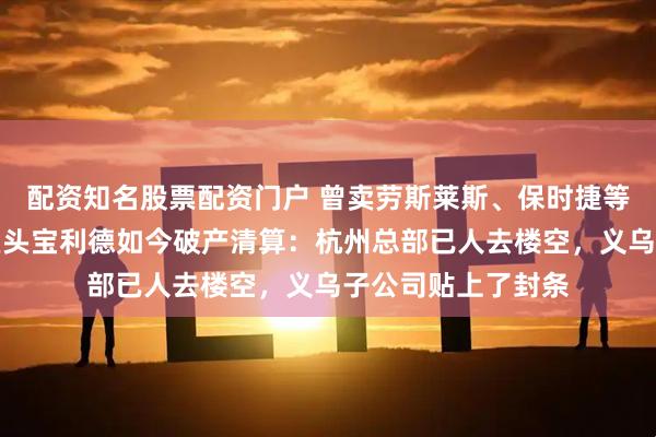 配资知名股票配资门户 曾卖劳斯莱斯、保时捷等豪车，汽车销售巨头宝利德如今破产清算：杭州总部已人去楼空，义乌子公司贴上了封条