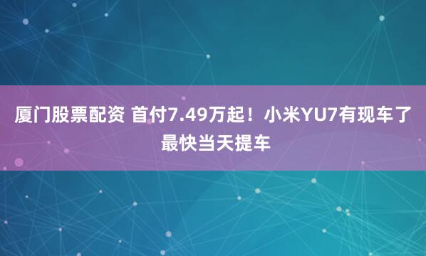 厦门股票配资 首付7.49万起！小米YU7有现车了 最快当天提车