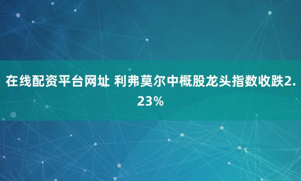 在线配资平台网址 利弗莫尔中概股龙头指数收跌2.23%