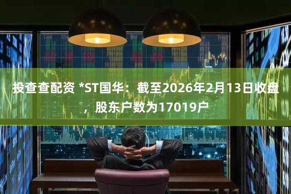 投查查配资 *ST国华：截至2026年2月13日收盘，股东户数为17019户