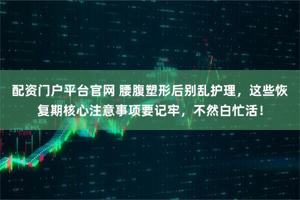 配资门户平台官网 腰腹塑形后别乱护理，这些恢复期核心注意事项要记牢，不然白忙活！