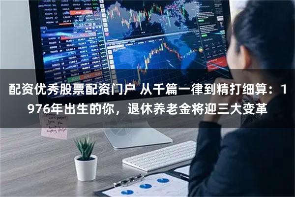 配资优秀股票配资门户 从千篇一律到精打细算：1976年出生的你，退休养老金将迎三大变革