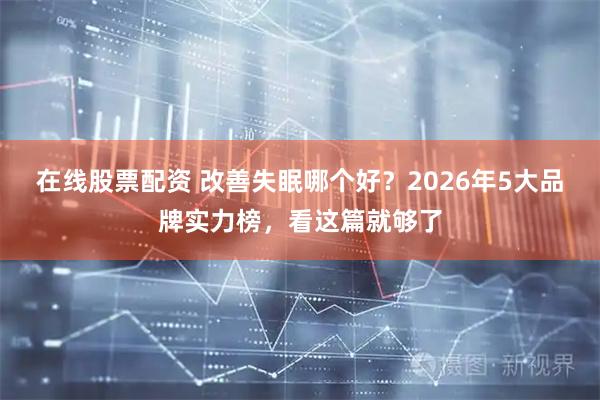 在线股票配资 改善失眠哪个好？2026年5大品牌实力榜，看这篇就够了